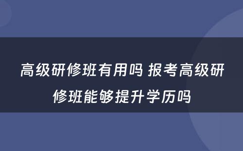 高级研修班有用吗 报考高级研修班能够提升学历吗