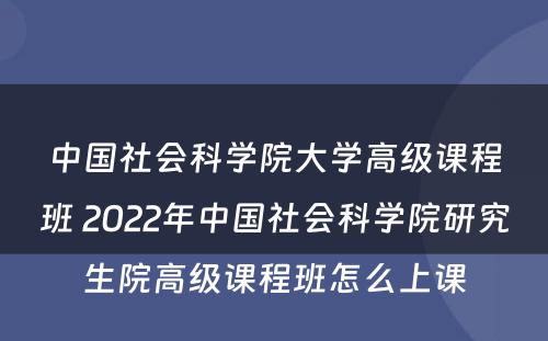 中国社会科学院大学高级课程班 2022年中国社会科学院研究生院高级课程班怎么上课