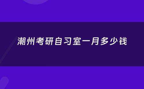 潮州考研自习室一月多少钱