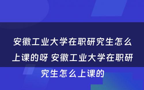 安徽工业大学在职研究生怎么上课的呀 安徽工业大学在职研究生怎么上课的