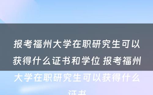 报考福州大学在职研究生可以获得什么证书和学位 报考福州大学在职研究生可以获得什么证书