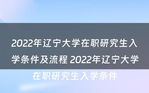 2022年辽宁大学在职研究生入学条件及流程 2022年辽宁大学在职研究生入学条件