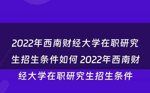 2022年西南财经大学在职研究生招生条件如何 2022年西南财经大学在职研究生招生条件