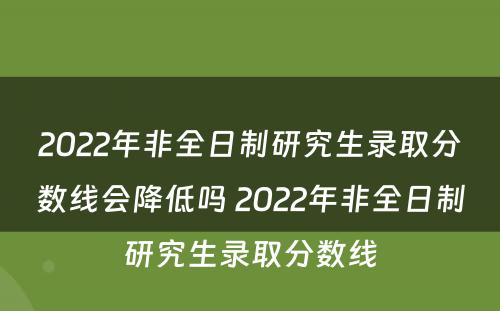 2022年非全日制研究生录取分数线会降低吗 2022年非全日制研究生录取分数线