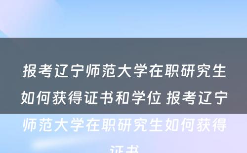 报考辽宁师范大学在职研究生如何获得证书和学位 报考辽宁师范大学在职研究生如何获得证书