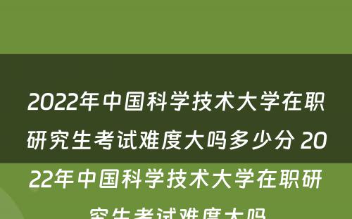 2022年中国科学技术大学在职研究生考试难度大吗多少分 2022年中国科学技术大学在职研究生考试难度大吗