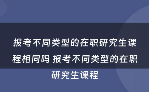 报考不同类型的在职研究生课程相同吗 报考不同类型的在职研究生课程