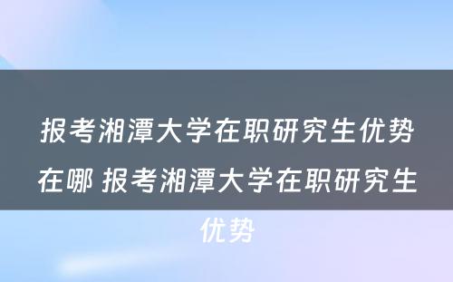 报考湘潭大学在职研究生优势在哪 报考湘潭大学在职研究生优势