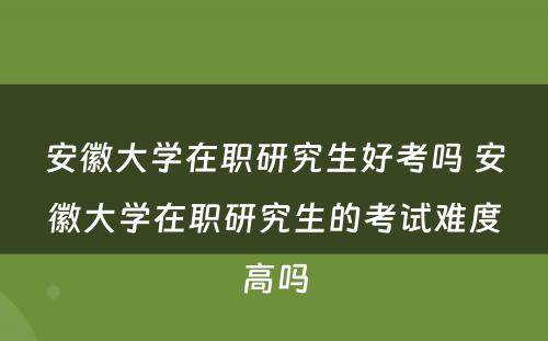 安徽大学在职研究生好考吗 安徽大学在职研究生的考试难度高吗