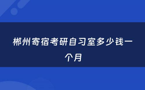 郴州寄宿考研自习室多少钱一个月