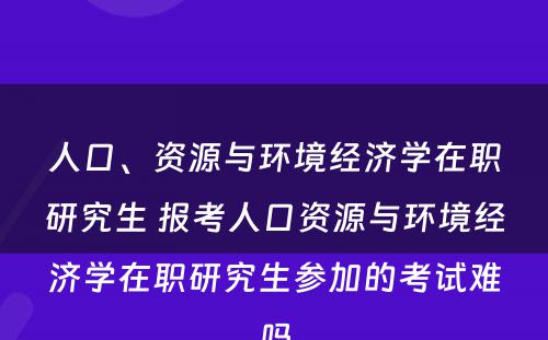 人口、资源与环境经济学在职研究生 报考人口资源与环境经济学在职研究生参加的考试难吗