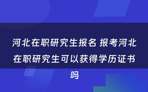 河北在职研究生报名 报考河北在职研究生可以获得学历证书吗