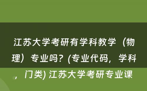 江苏大学考研有学科教学（物理）专业吗？(专业代码，学科，门类) 江苏大学考研专业课