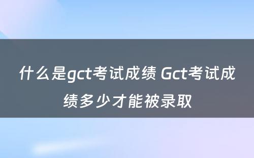 什么是gct考试成绩 Gct考试成绩多少才能被录取