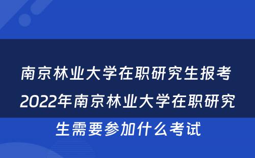 南京林业大学在职研究生报考 2022年南京林业大学在职研究生需要参加什么考试