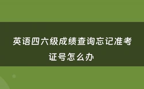 英语四六级成绩查询忘记准考证号怎么办 