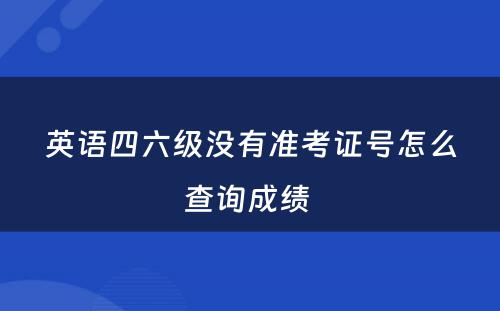 英语四六级没有准考证号怎么查询成绩 