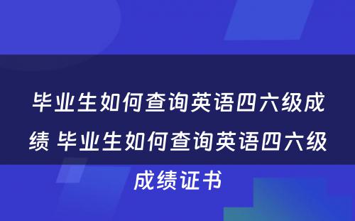毕业生如何查询英语四六级成绩 毕业生如何查询英语四六级成绩证书