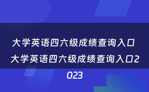 大学英语四六级成绩查询入口 大学英语四六级成绩查询入口2023