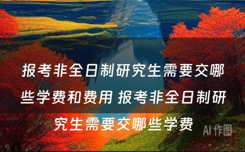 报考非全日制研究生需要交哪些学费和费用 报考非全日制研究生需要交哪些学费