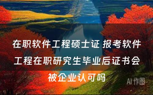 在职软件工程硕士证 报考软件工程在职研究生毕业后证书会被企业认可吗