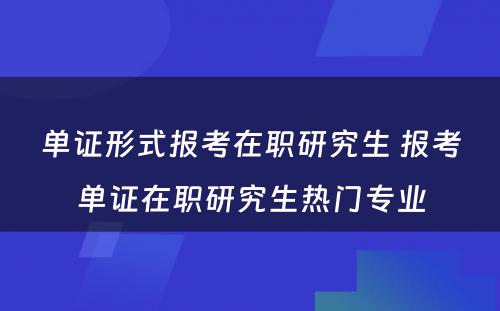 单证形式报考在职研究生 报考单证在职研究生热门专业