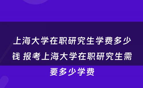 上海大学在职研究生学费多少钱 报考上海大学在职研究生需要多少学费