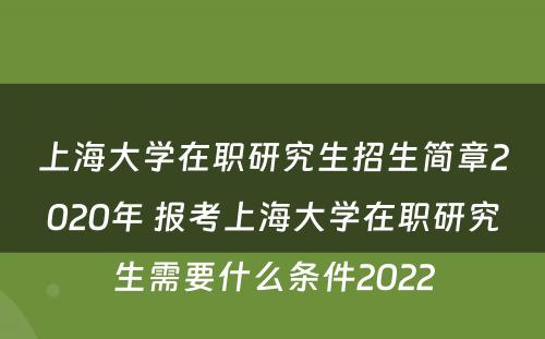 上海大学在职研究生招生简章2020年 报考上海大学在职研究生需要什么条件2022