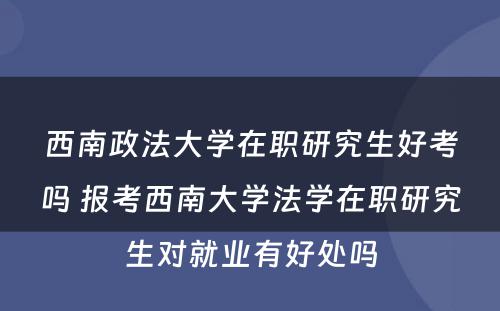 西南政法大学在职研究生好考吗 报考西南大学法学在职研究生对就业有好处吗