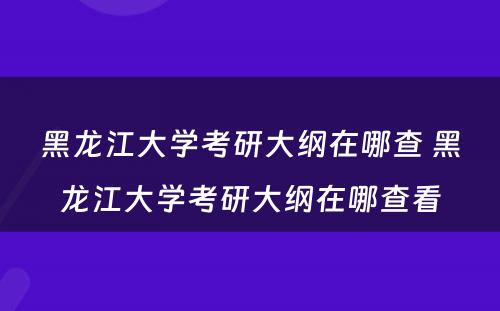 黑龙江大学考研大纲在哪查 黑龙江大学考研大纲在哪查看