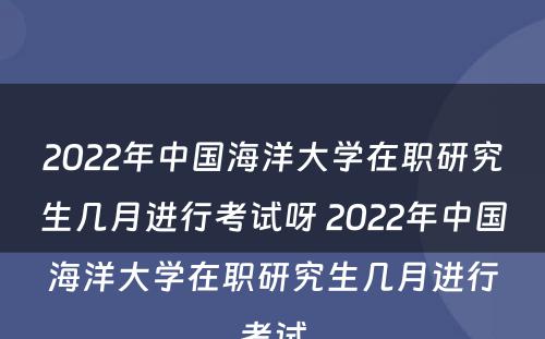2022年中国海洋大学在职研究生几月进行考试呀 2022年中国海洋大学在职研究生几月进行考试