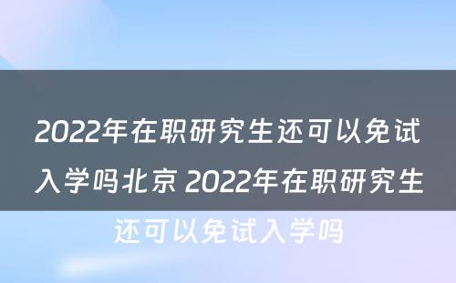 2022年在职研究生还可以免试入学吗北京 2022年在职研究生还可以免试入学吗