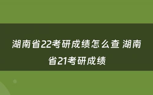 湖南省22考研成绩怎么查 湖南省21考研成绩