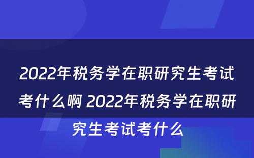 2022年税务学在职研究生考试考什么啊 2022年税务学在职研究生考试考什么