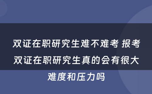 双证在职研究生难不难考 报考双证在职研究生真的会有很大难度和压力吗