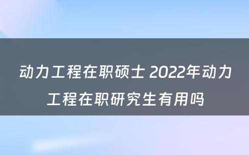 动力工程在职硕士 2022年动力工程在职研究生有用吗