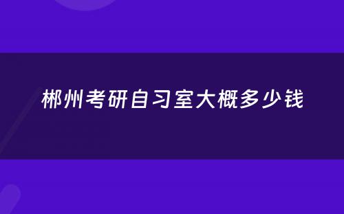 郴州考研自习室大概多少钱
