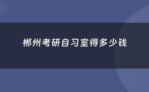 郴州考研自习室得多少钱