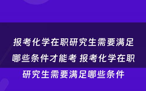 报考化学在职研究生需要满足哪些条件才能考 报考化学在职研究生需要满足哪些条件