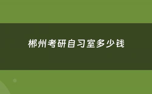 郴州考研自习室多少钱