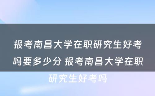 报考南昌大学在职研究生好考吗要多少分 报考南昌大学在职研究生好考吗