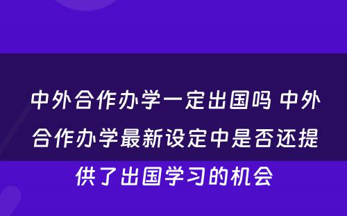 中外合作办学一定出国吗 中外合作办学最新设定中是否还提供了出国学习的机会