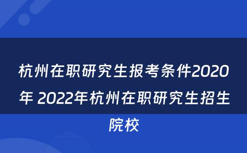 杭州在职研究生报考条件2020年 2022年杭州在职研究生招生院校