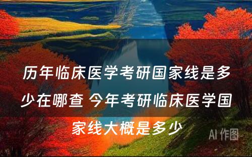 历年临床医学考研国家线是多少在哪查 今年考研临床医学国家线大概是多少