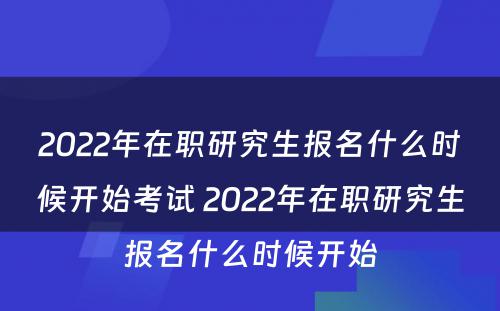 2022年在职研究生报名什么时候开始考试 2022年在职研究生报名什么时候开始