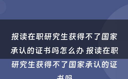 报读在职研究生获得不了国家承认的证书吗怎么办 报读在职研究生获得不了国家承认的证书吗