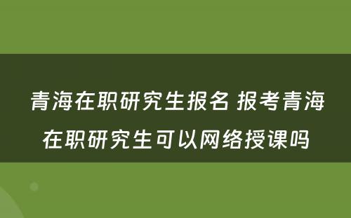 青海在职研究生报名 报考青海在职研究生可以网络授课吗