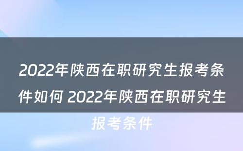 2022年陕西在职研究生报考条件如何 2022年陕西在职研究生报考条件