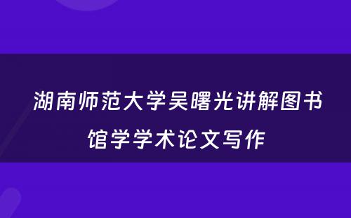  湖南师范大学吴曙光讲解图书馆学学术论文写作