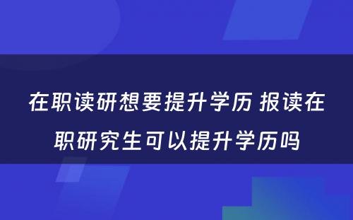 在职读研想要提升学历 报读在职研究生可以提升学历吗